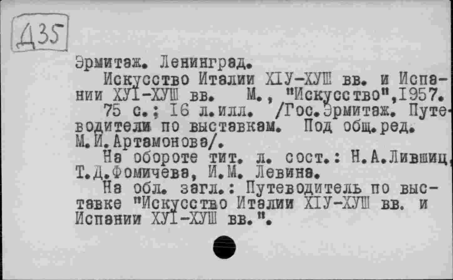 ﻿Эрмитаж. Ленинград.
Искусство Италии ХІУ-ХУІЇЇ вв. и Испании ХЛ-ХУШ вв. М., "Искусство”, 1957.
75 с.; 16 л.илл. /Гос.эрмитаж. Путеводители по выставкам. Под общ.ред. ЩИ. Артамонова/.
На обороте тит. л. сост. : Н. А.Лившиц Т.Д.Фомичева, И.М. Левина.
На обл. загл.: Путеводитель по выставке "Искусство Италии ХІУ-ХУШ вв. и Испании ХУ1-ХУШ вв. ".